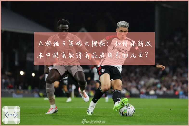九游抽卡策略大揭秘：如何在新版本中提高获得高品质角色的几率？