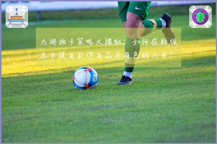 九游抽卡策略大揭秘：如何在新版本中提高获得高品质角色的几率？